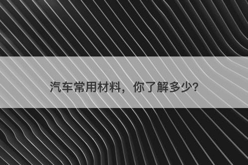 汽车常用材料,你了解多少?