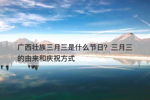 广西壮族三月三是什么节日？三月三的由来和庆祝方式