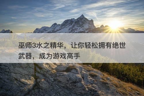 巫师3水之精华,让你轻松拥有绝世武器,成为游戏高手