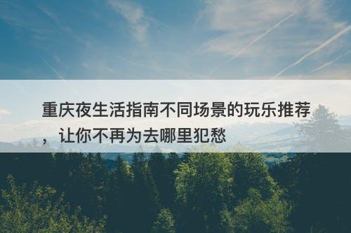 重庆夜生活指南不同场景的玩乐推荐，让你不再为去哪里犯愁-图1