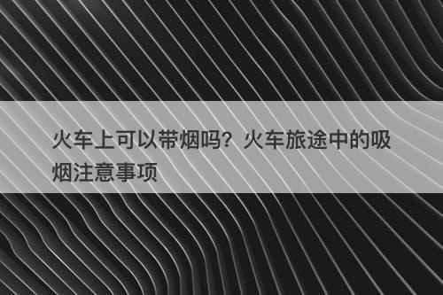 火车上可以带烟吗？火车旅途中的吸烟注意事项