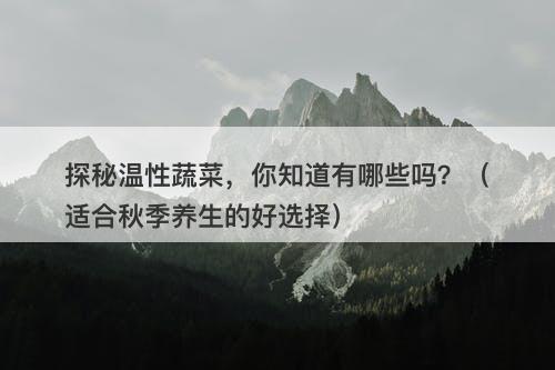 探秘温性蔬菜，你知道有哪些吗？（适合秋季养生的好选择）