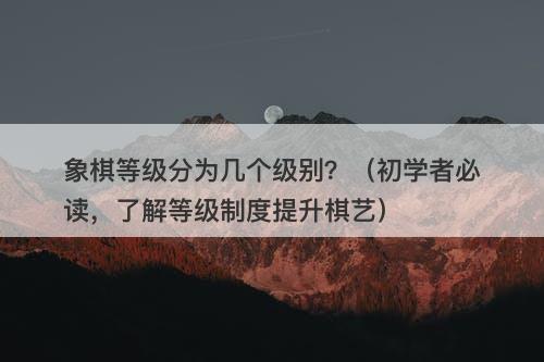 象棋等级分为几个级别？（初学者必读，了解等级制度提升棋艺）