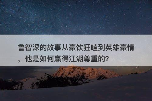 鲁智深的故事从豪饮狂嗑到英雄豪情，他是如何赢得江湖尊重的？