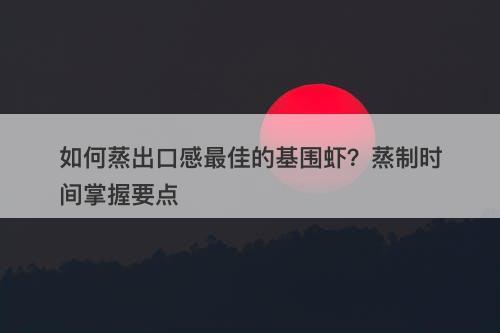 如何蒸出口感最佳的基围虾？蒸制时间掌握要点