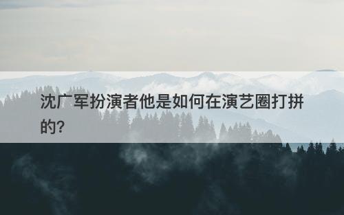 沈广军扮演者他是如何在演艺圈打拼的？